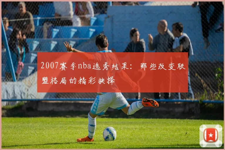 2007赛季nba选秀结果:那些改变联盟格局的精彩抉择