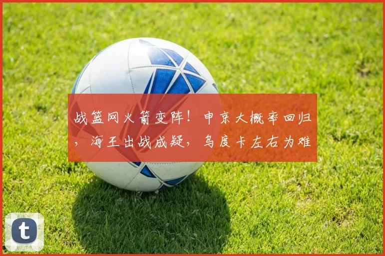 战篮网火箭变阵！申京大概率回归，海王出战成疑，乌度卡左右为难