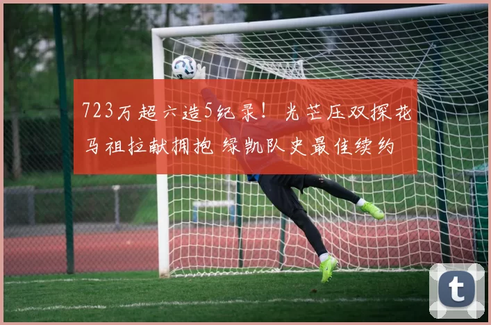 723万超六造5纪录！光芒压双探花马祖拉献拥抱 绿凯队史最佳续约