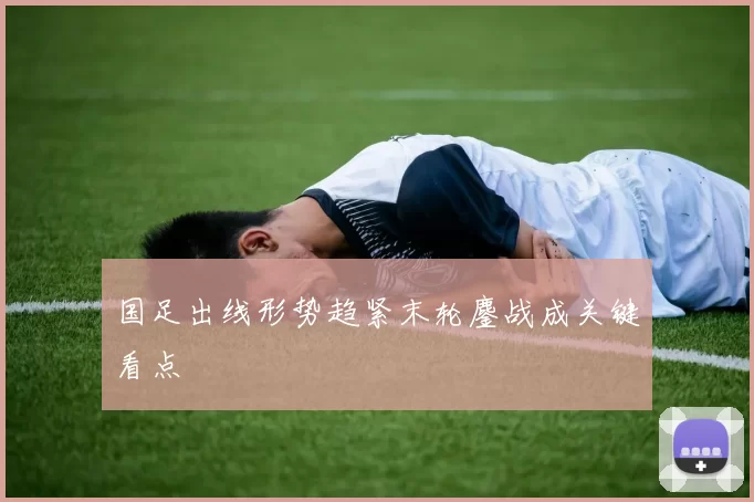 国足出线形势趋紧末轮鏖战成关键看点