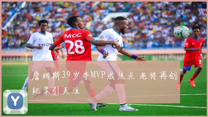 詹姆斯39岁夺MVP成焦点 老将再创纪录引关注