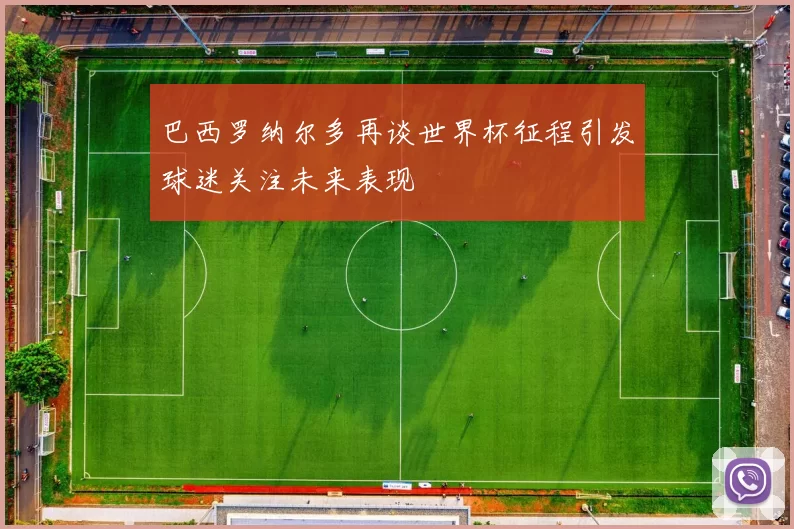 巴西罗纳尔多再谈世界杯征程引发球迷关注未来表现