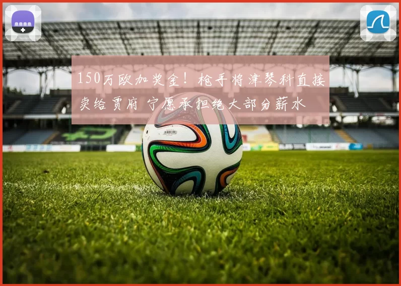 150万欧加奖金！枪手将津琴科直接卖给贾府 宁愿承担绝大部分薪水