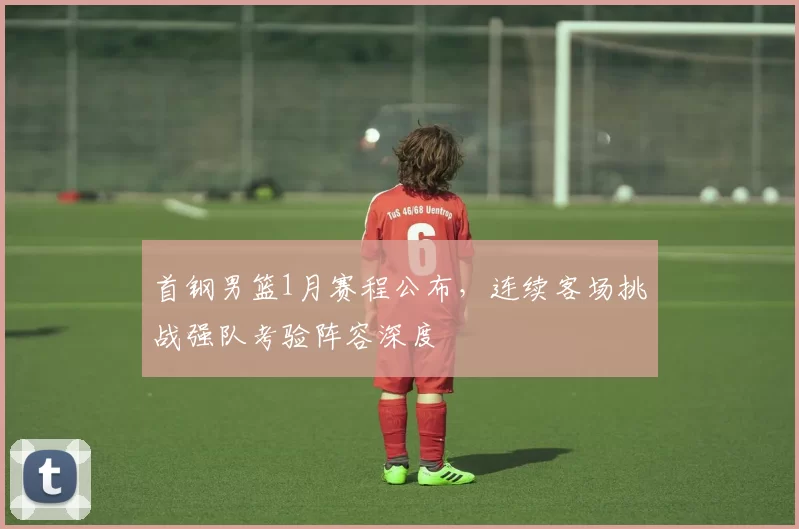 首钢男篮1月赛程公布,连续客场挑战强队考验阵容深度