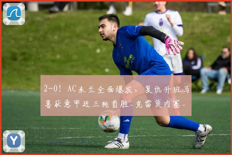 2-0！AC米兰全面爆发，复仇升班马喜获意甲近三轮首胜_克雷莫内塞_莱奥_欧冠