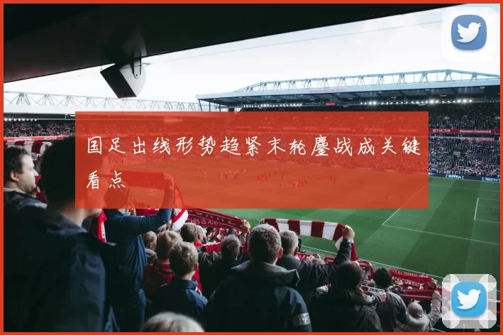国足出线形势趋紧末轮鏖战成关键看点