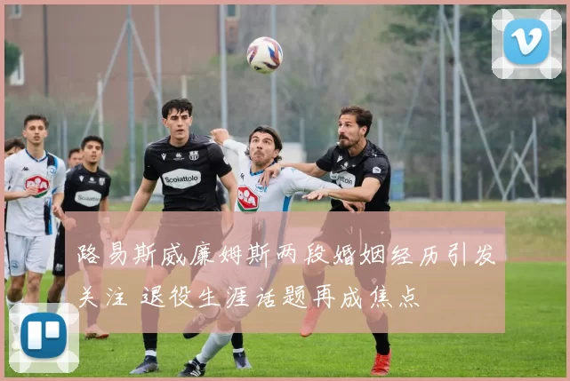 路易斯威廉姆斯两段婚姻经历引发关注 退役生涯话题再成焦点