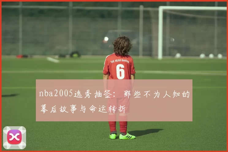 nba2005选秀抽签:那些不为人知的幕后故事与命运转折