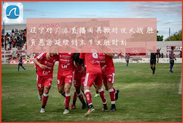 辽宁对广东直播间再掀对攻大战 胜负悬念延续到末节决胜时刻