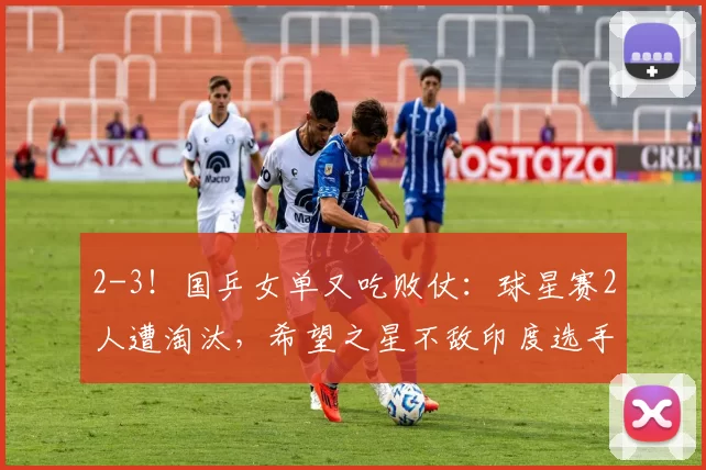 2-3！国乒女单又吃败仗：球星赛2人遭淘汰，希望之星不敌印度选手