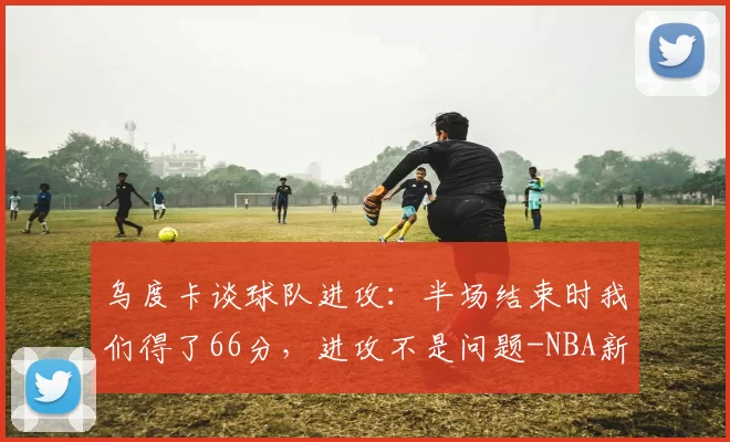 乌度卡谈球队进攻：半场结束时我们得了66分，进攻不是问题-NBA新闻