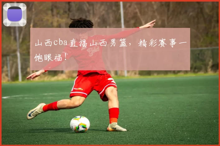山西cba直播山西男篮，精彩赛事一饱眼福！