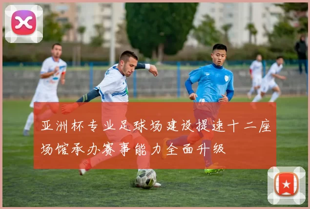 亚洲杯专业足球场建设提速十二座场馆承办赛事能力全面升级