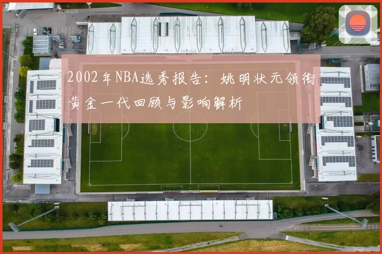 2002年NBA选秀报告：姚明状元领衔黄金一代回顾与影响解析