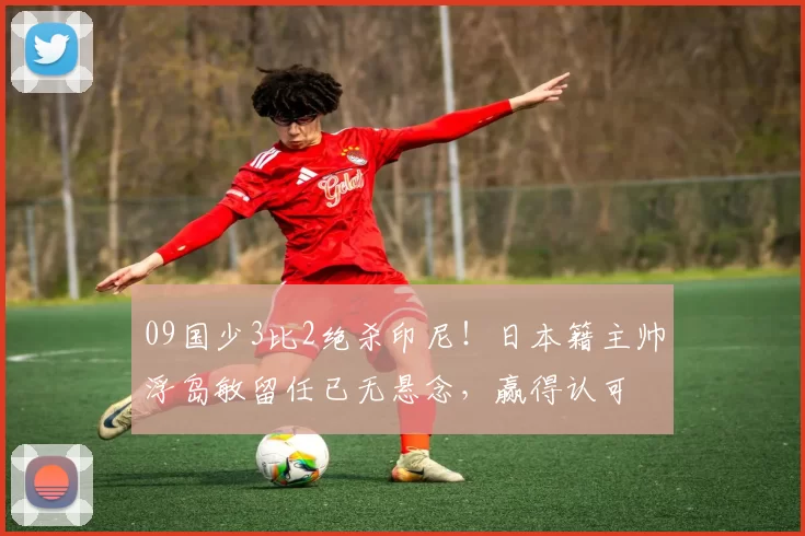 09国少3比2绝杀印尼!日本籍主帅浮岛敏留任已无悬念,赢得认可