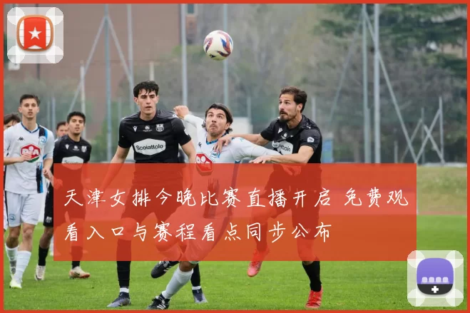 天津女排今晚比赛直播开启 免费观看入口与赛程看点同步公布