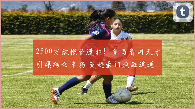 2500万欧报价遭拒!皇马青训天才引爆转会市场 英超豪门疯狂追逐