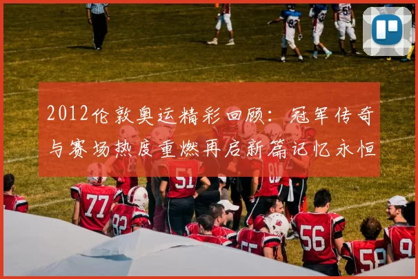 2012伦敦奥运精彩回顾：冠军传奇与赛场热度重燃再启新篇记忆永恒