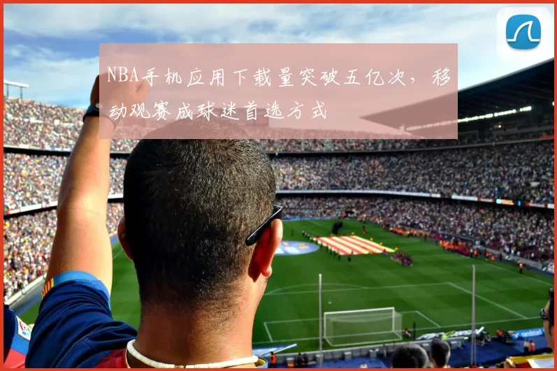 NBA手机应用下载量突破五亿次，移动观赛成球迷首选方式