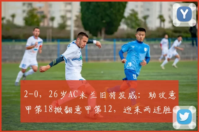 2-0，26岁AC米兰旧将发威：助攻意甲第18掀翻意甲第12，迎来两连胜