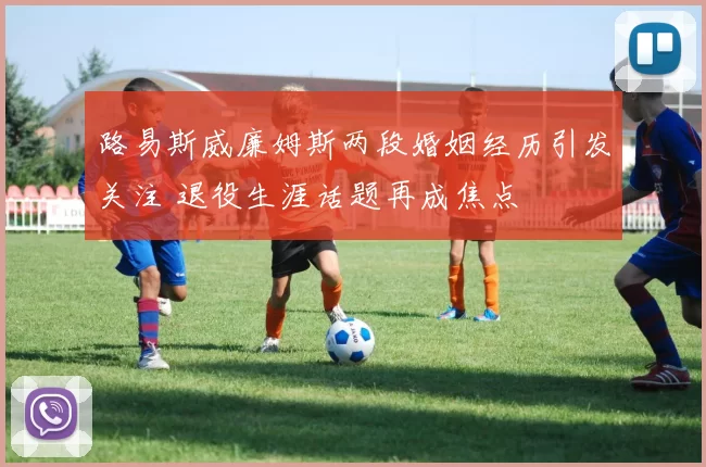 路易斯威廉姆斯两段婚姻经历引发关注 退役生涯话题再成焦点