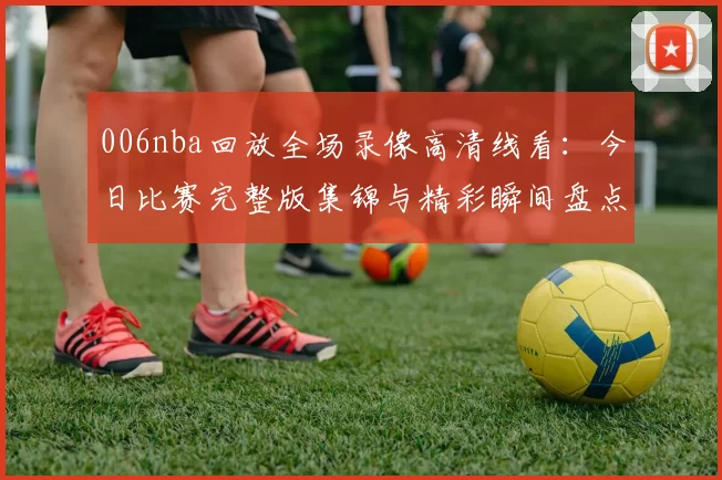 006nba回放全场录像高清线看：今日比赛完整版集锦与精彩瞬间盘点