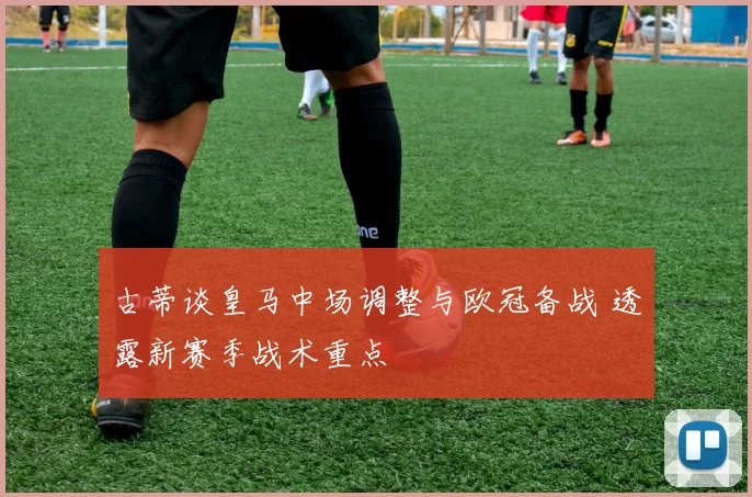 古蒂谈皇马中场调整与欧冠备战 透露新赛季战术重点