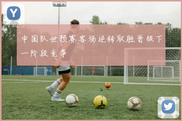 中国队世预赛客场逆转取胜晋级下一阶段竞争