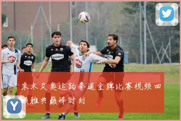 朱木炎奥运跆拳道金牌比赛视频回顾雅典巅峰时刻