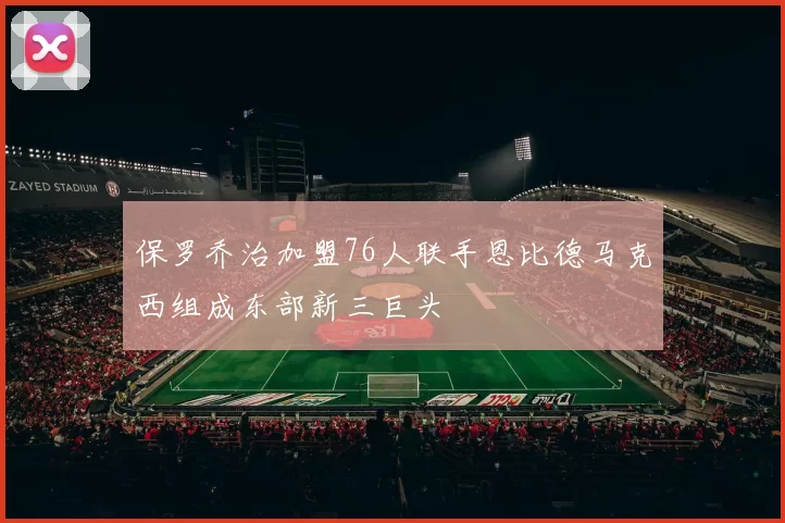 保罗乔治加盟76人联手恩比德马克西组成东部新三巨头