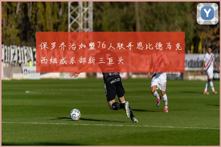 保罗乔治加盟76人联手恩比德马克西组成东部新三巨头