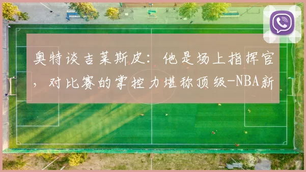 奥特谈吉莱斯皮：他是场上指挥官，对比赛的掌控力堪称顶级-NBA新闻