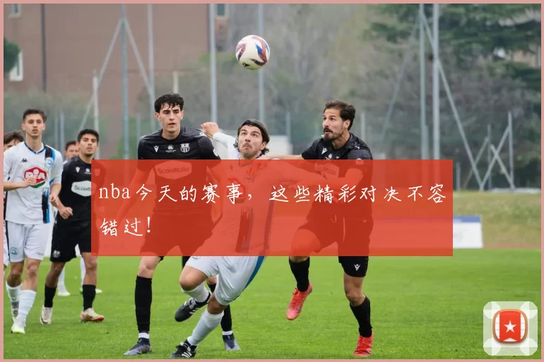 nba今天的赛事，这些精彩对决不容错过！