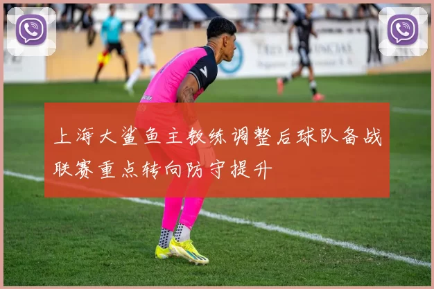 上海大鲨鱼主教练调整后球队备战联赛重点转向防守提升