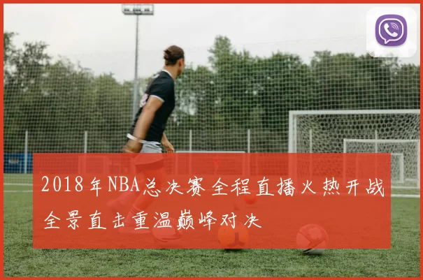 2018年NBA总决赛全程直播火热开战全景直击重温巅峰对决
