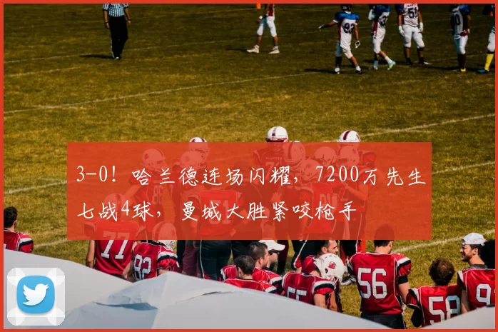 3-0！哈兰德连场闪耀，7200万先生七战4球，曼城大胜紧咬枪手