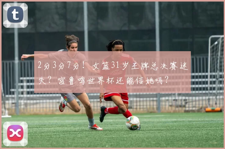 2分3分7分！女篮31岁王牌总决赛迷失？宫鲁鸣世界杯还能信她吗？
