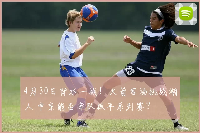 4月30日背水一战！火箭客场挑战湖人 申京能否率队扳平系列赛？