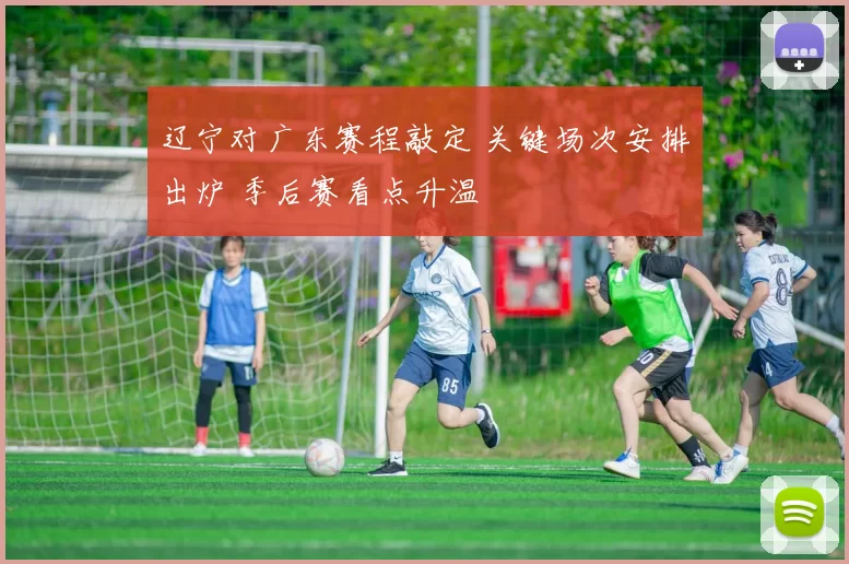 辽宁对广东赛程敲定 关键场次安排出炉 季后赛看点升温