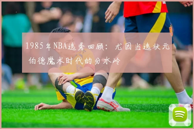 1985年NBA选秀回顾:尤因当选状元 伯德魔术时代的分水岭