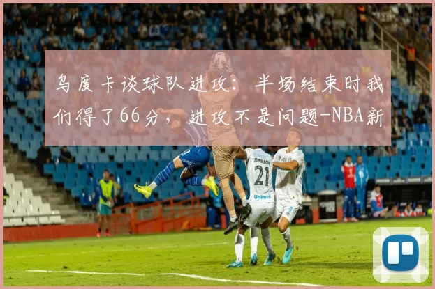 乌度卡谈球队进攻：半场结束时我们得了66分，进攻不是问题-NBA新闻