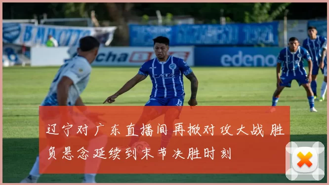 辽宁对广东直播间再掀对攻大战 胜负悬念延续到末节决胜时刻