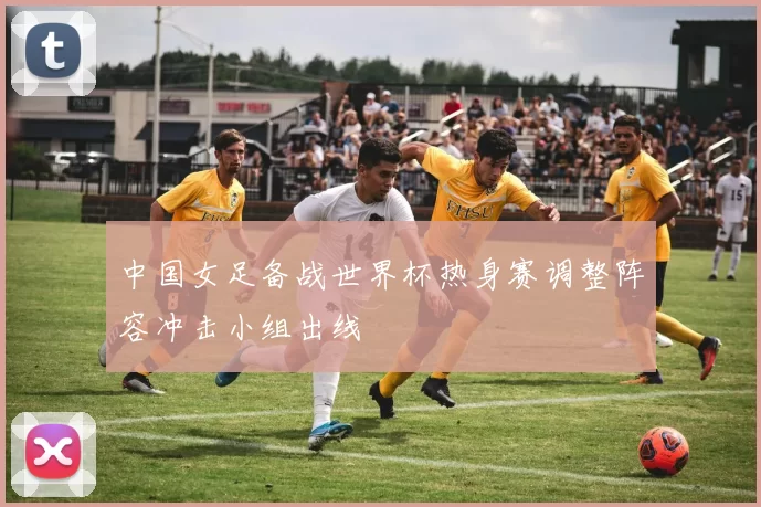 中国女足备战世界杯热身赛调整阵容冲击小组出线
