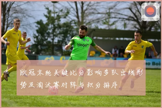 欧冠末轮关键比分影响多队出线形势及淘汰赛对阵与积分排序