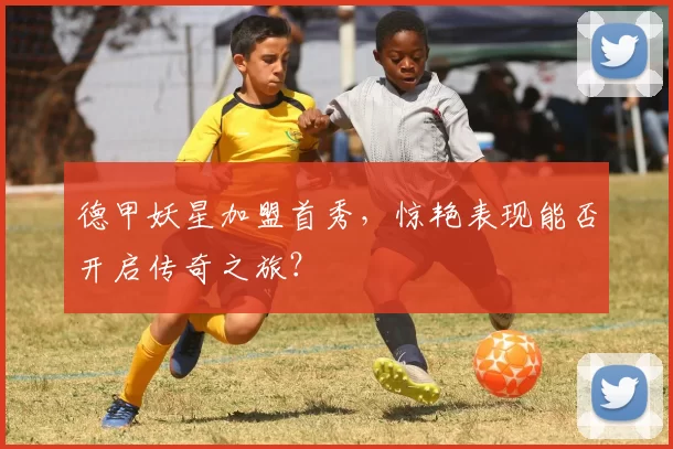 德甲妖星加盟首秀，惊艳表现能否开启传奇之旅？