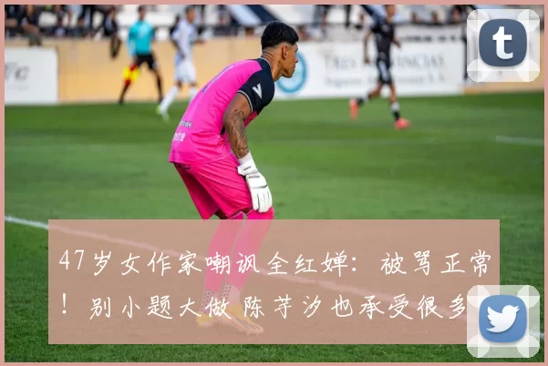 47岁女作家嘲讽全红婵：被骂正常！别小题大做 陈芋汐也承受很多