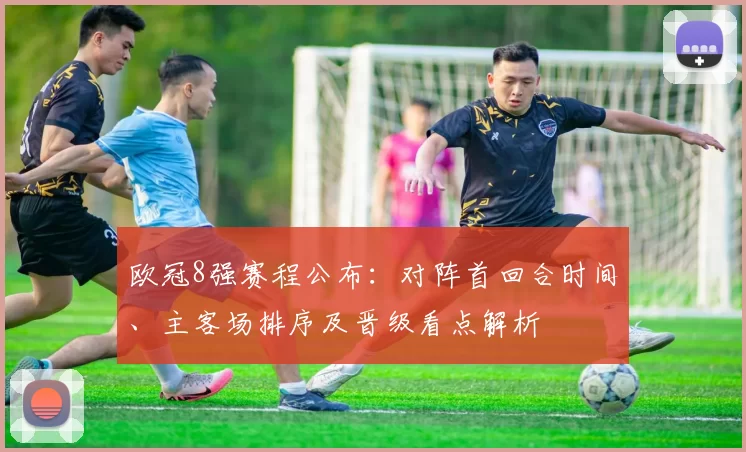 欧冠8强赛程公布：对阵首回合时间、主客场排序及晋级看点解析