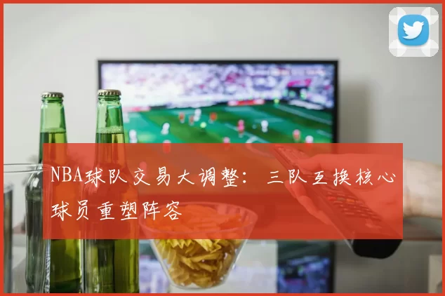 NBA球队交易大调整:三队互换核心球员重塑阵容