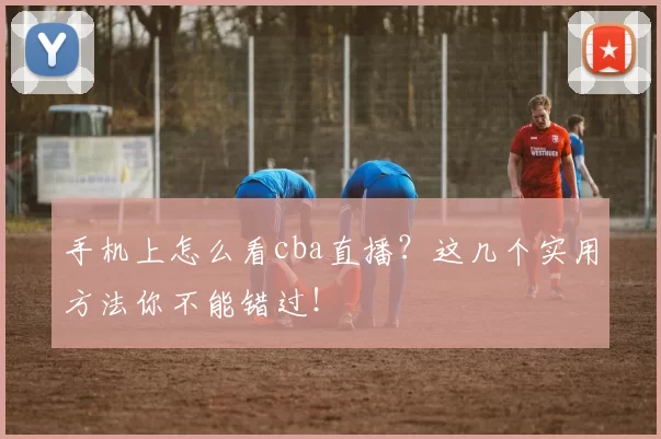 手机上怎么看cba直播？这几个实用方法你不能错过！
