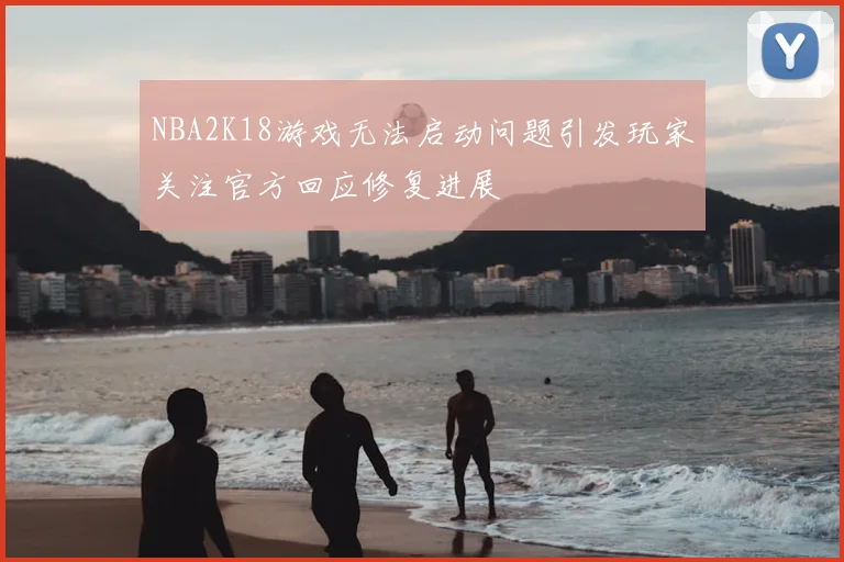 NBA2K18游戏无法启动问题引发玩家关注官方回应修复进展